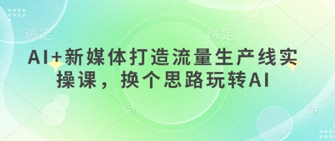 AI+新媒体打造流量生产线实操课,换个思路玩转AI-云创网:网创终点站