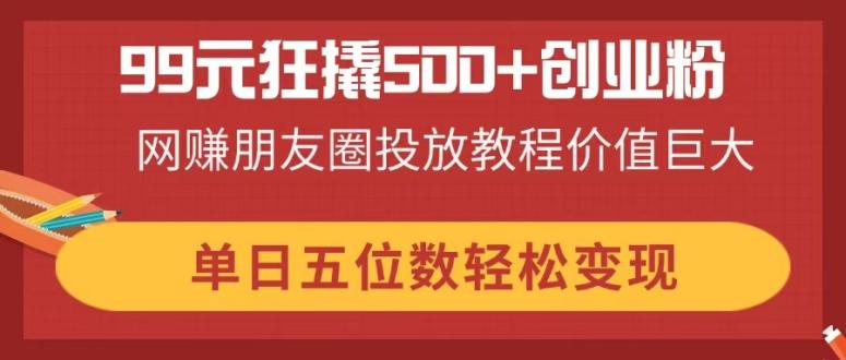 （14247期）99元狂撬500+创业粉，网赚朋友圈投放教程价值巨大，单日五位数轻松变现-云创网:网创终点站